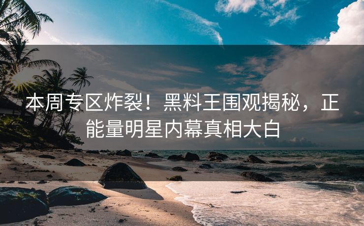 本周专区炸裂！黑料王围观揭秘，正能量明星内幕真相大白