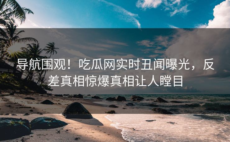 导航围观！吃瓜网实时丑闻曝光，反差真相惊爆真相让人瞠目