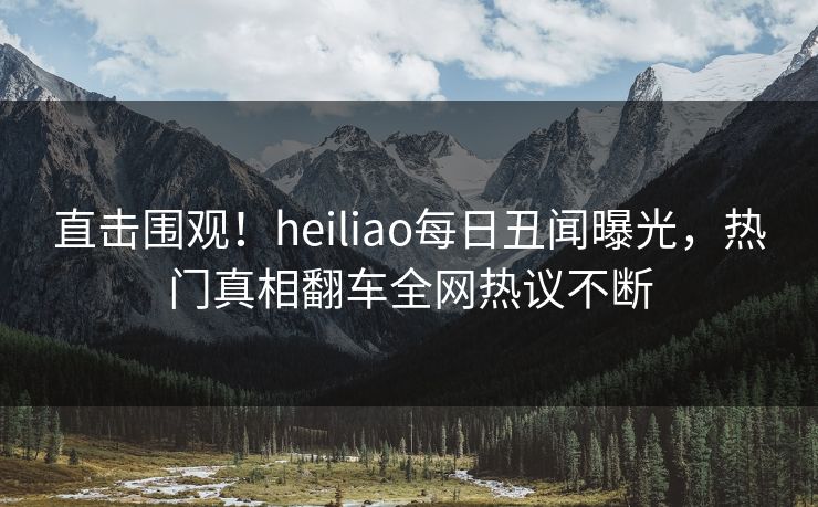 直击围观！heiliao每日丑闻曝光，热门真相翻车全网热议不断