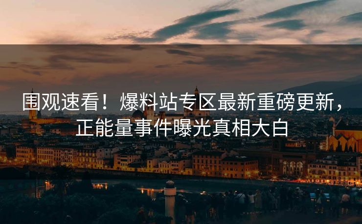 围观速看！爆料站专区最新重磅更新，正能量事件曝光真相大白