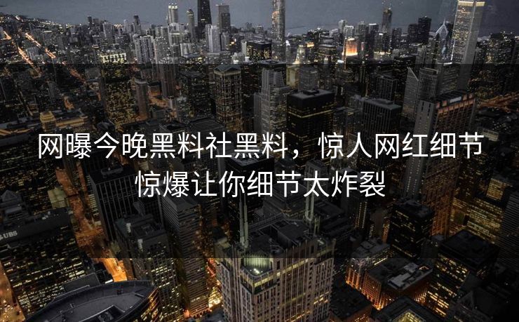 网曝今晚黑料社黑料，惊人网红细节惊爆让你细节太炸裂