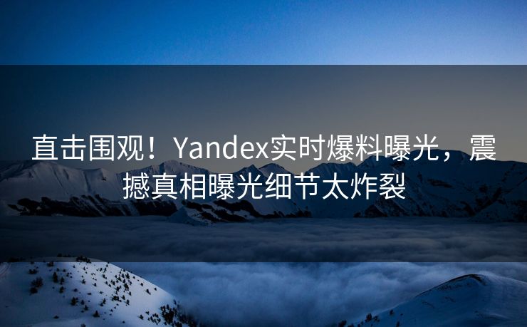 直击围观！Yandex实时爆料曝光，震撼真相曝光细节太炸裂