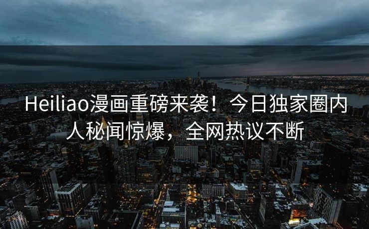 Heiliao漫画重磅来袭！今日独家圈内人秘闻惊爆，全网热议不断