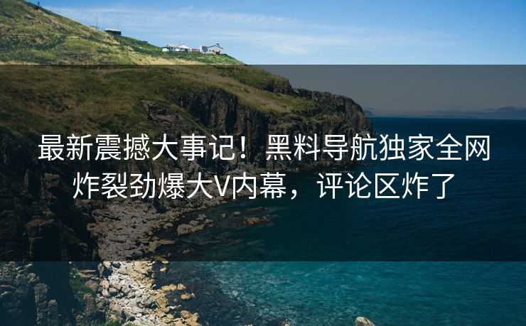 最新震撼大事记！黑料导航独家全网炸裂劲爆大V内幕，评论区炸了