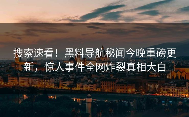 搜索速看！黑料导航秘闻今晚重磅更新，惊人事件全网炸裂真相大白