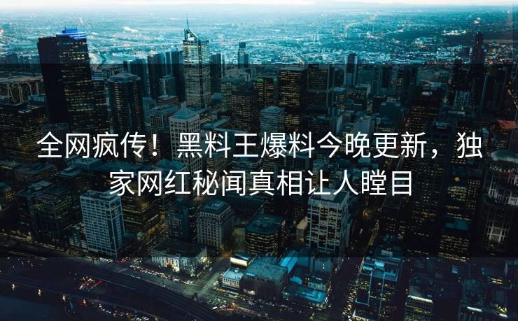 全网疯传！黑料王爆料今晚更新，独家网红秘闻真相让人瞠目