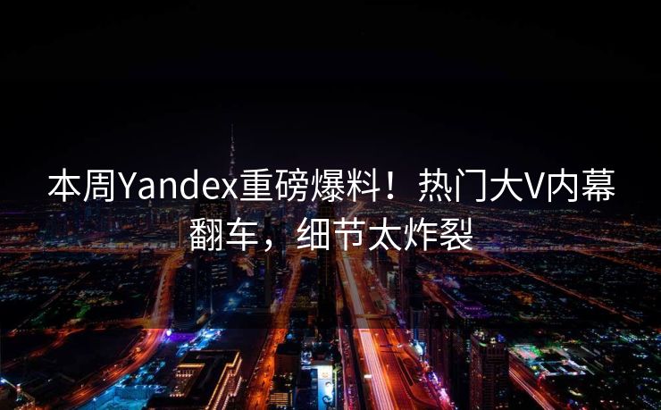 本周Yandex重磅爆料！热门大V内幕翻车，细节太炸裂