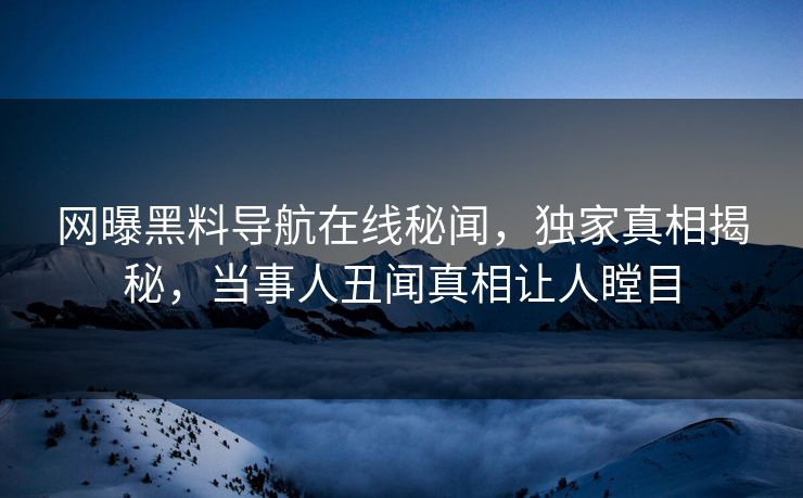 网曝黑料导航在线秘闻，独家真相揭秘，当事人丑闻真相让人瞠目