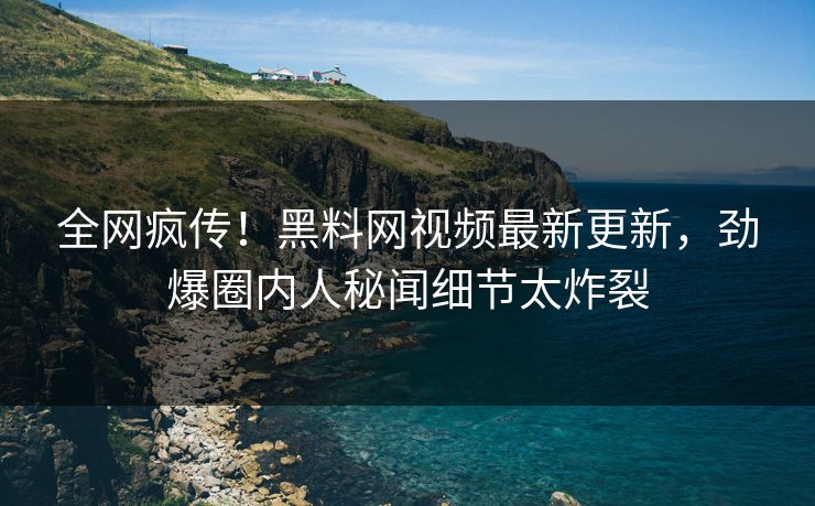 全网疯传！黑料网视频最新更新，劲爆圈内人秘闻细节太炸裂