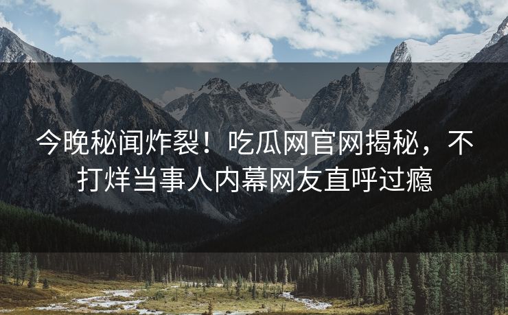 今晚秘闻炸裂！吃瓜网官网揭秘，不打烊当事人内幕网友直呼过瘾