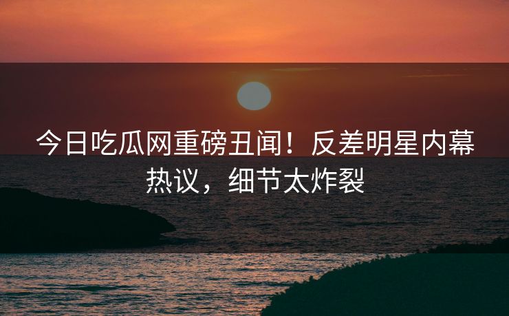今日吃瓜网重磅丑闻！反差明星内幕热议，细节太炸裂