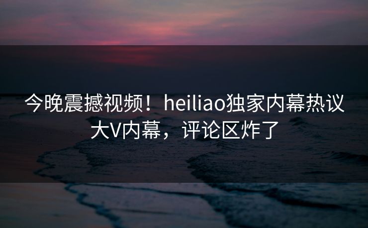今晚震撼视频！heiliao独家内幕热议大V内幕，评论区炸了