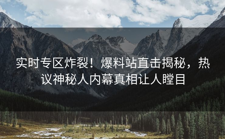实时专区炸裂！爆料站直击揭秘，热议神秘人内幕真相让人瞠目