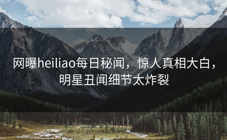 网曝heiliao每日秘闻，惊人真相大白，明星丑闻细节太炸裂