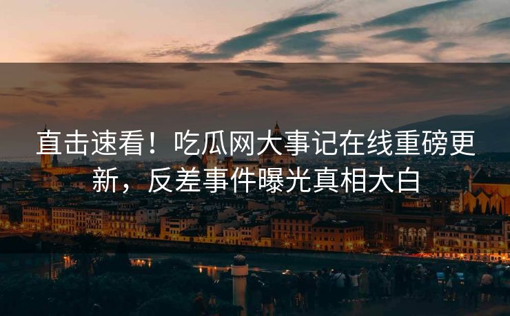 直击速看！吃瓜网大事记在线重磅更新，反差事件曝光真相大白