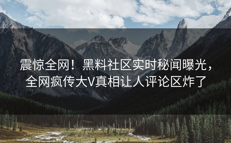 震惊全网！黑料社区实时秘闻曝光，全网疯传大V真相让人评论区炸了