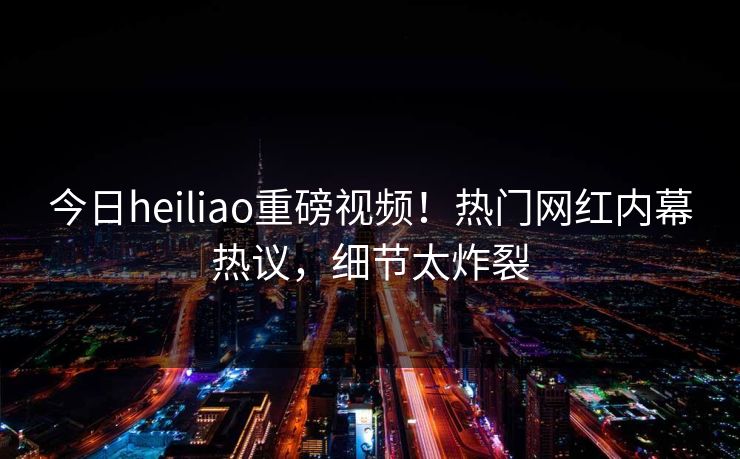 今日heiliao重磅视频！热门网红内幕热议，细节太炸裂
