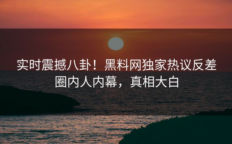 实时震撼八卦！黑料网独家热议反差圈内人内幕，真相大白