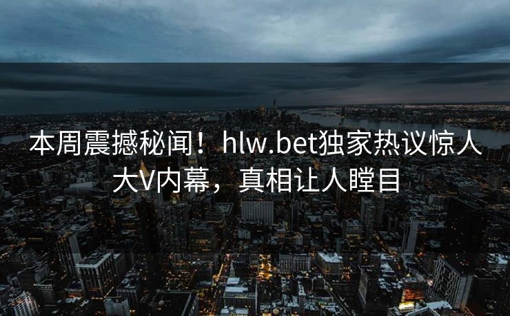 本周震撼秘闻！hlw.bet独家热议惊人大V内幕，真相让人瞠目