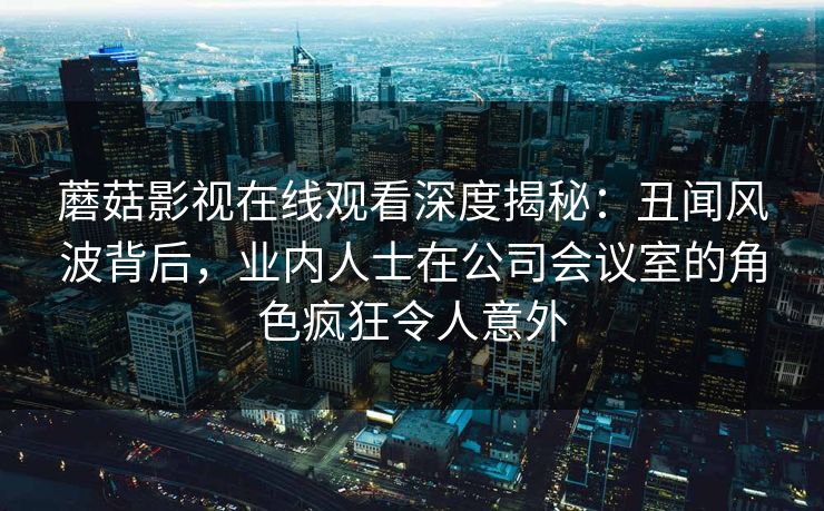 蘑菇影视在线观看深度揭秘：丑闻风波背后，业内人士在公司会议室的角色疯狂令人意外