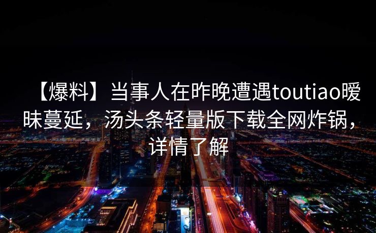 【爆料】当事人在昨晚遭遇toutiao暧昧蔓延，汤头条轻量版下载全网炸锅，详情了解