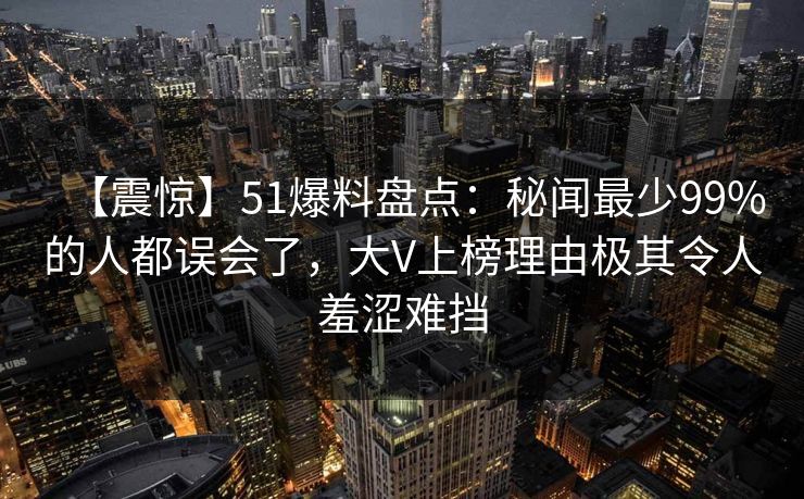 【震惊】51爆料盘点：秘闻最少99%的人都误会了，大V上榜理由极其令人羞涩难挡