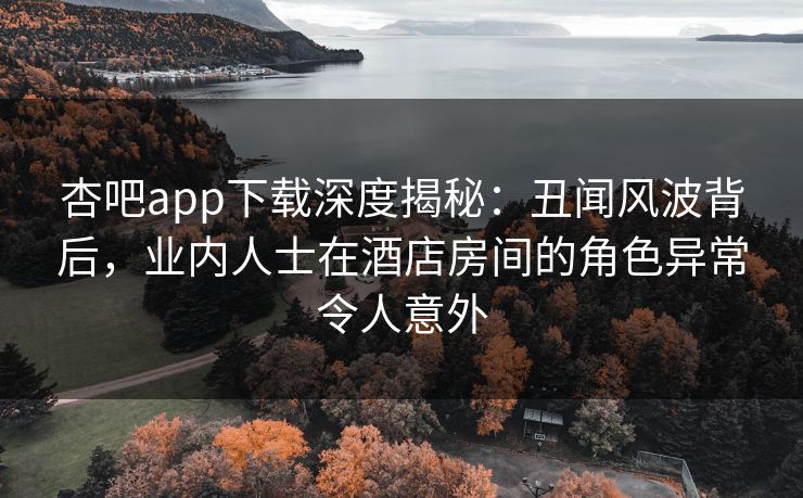 杏吧app下载深度揭秘：丑闻风波背后，业内人士在酒店房间的角色异常令人意外