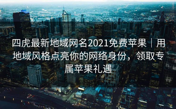 四虎最新地域网名2021免费苹果｜用地域风格点亮你的网络身份，领取专属苹果礼遇