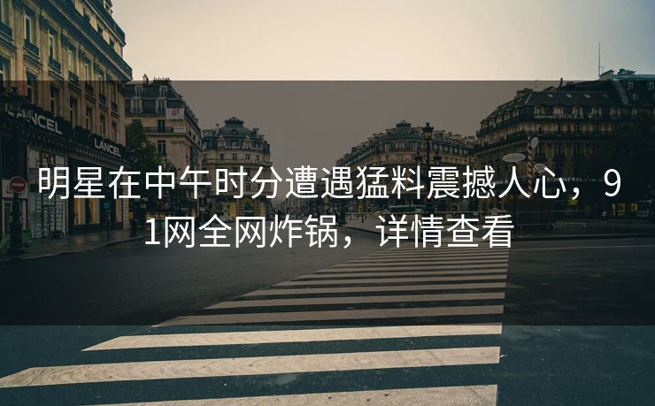 明星在中午时分遭遇猛料震撼人心，91网全网炸锅，详情查看