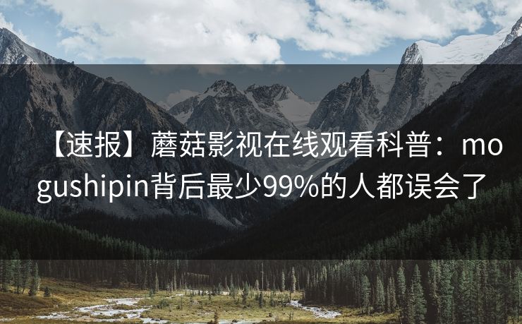 【速报】蘑菇影视在线观看科普：mogushipin背后最少99%的人都误会了