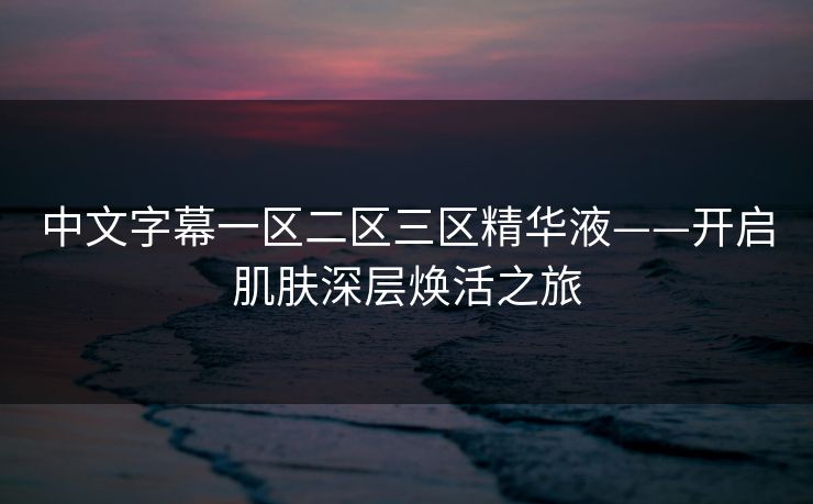 中文字幕一区二区三区精华液——开启肌肤深层焕活之旅