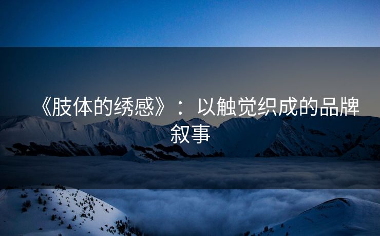 《肢体的绣感》：以触觉织成的品牌叙事