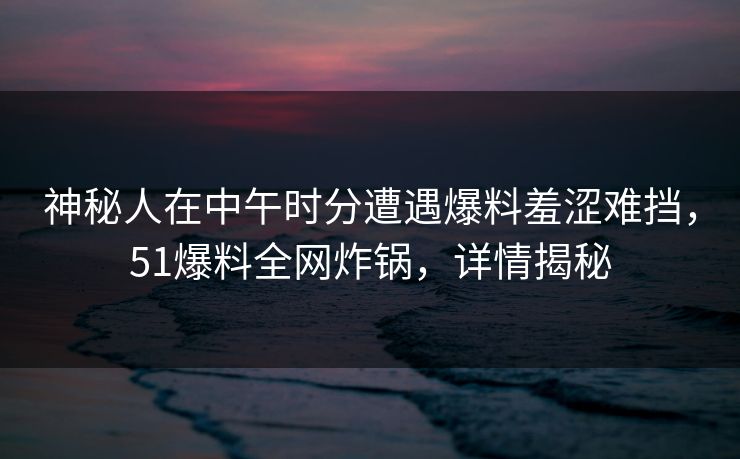 神秘人在中午时分遭遇爆料羞涩难挡，51爆料全网炸锅，详情揭秘