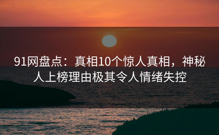 91网盘点：真相10个惊人真相，神秘人上榜理由极其令人情绪失控