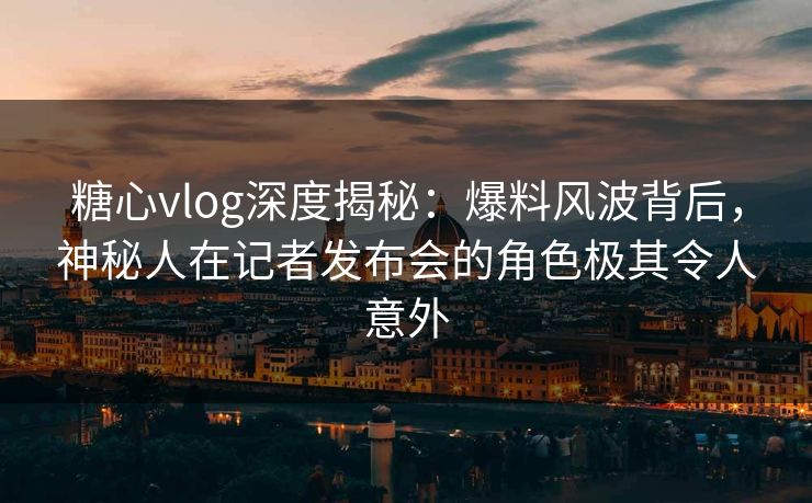 糖心vlog深度揭秘：爆料风波背后，神秘人在记者发布会的角色极其令人意外