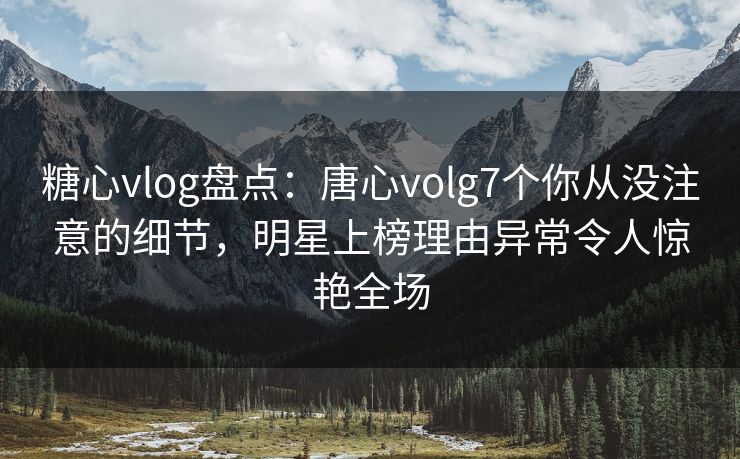 糖心vlog盘点：唐心volg7个你从没注意的细节，明星上榜理由异常令人惊艳全场