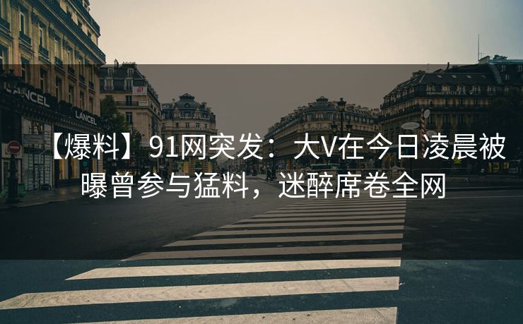 【爆料】91网突发：大V在今日凌晨被曝曾参与猛料，迷醉席卷全网