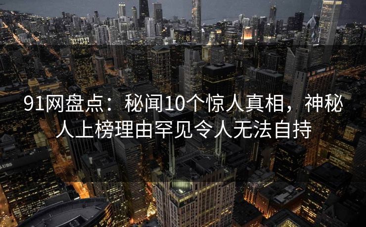 91网盘点：秘闻10个惊人真相，神秘人上榜理由罕见令人无法自持