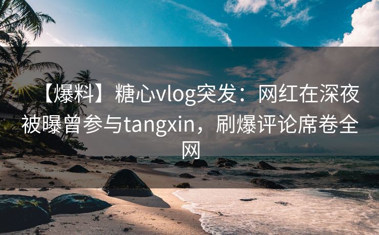 【爆料】糖心vlog突发：网红在深夜被曝曾参与tangxin，刷爆评论席卷全网