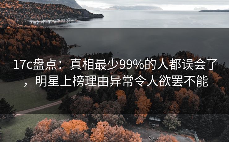17c盘点：真相最少99%的人都误会了，明星上榜理由异常令人欲罢不能