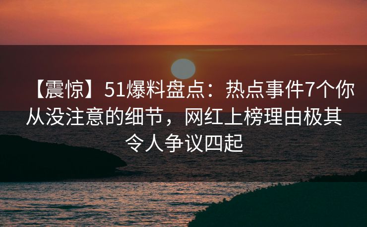 【震惊】51爆料盘点：热点事件7个你从没注意的细节，网红上榜理由极其令人争议四起
