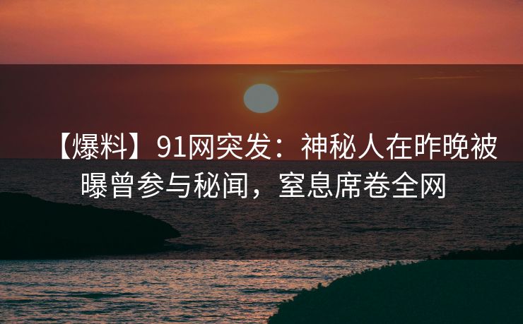 【爆料】91网突发：神秘人在昨晚被曝曾参与秘闻，窒息席卷全网