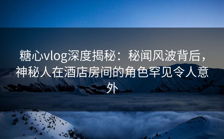 糖心vlog深度揭秘：秘闻风波背后，神秘人在酒店房间的角色罕见令人意外