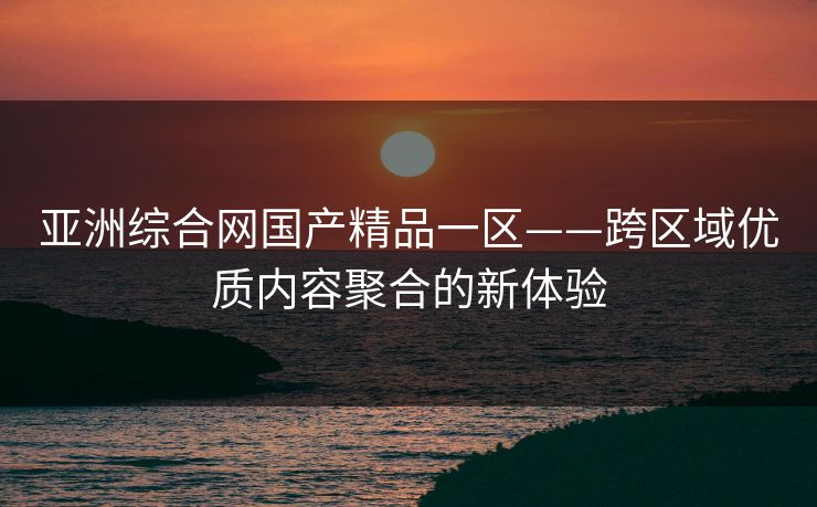亚洲综合网国产精品一区——跨区域优质内容聚合的新体验