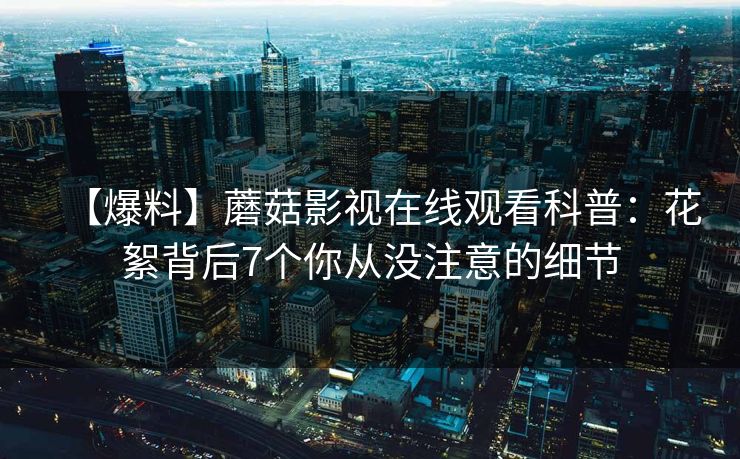 【爆料】蘑菇影视在线观看科普：花絮背后7个你从没注意的细节
