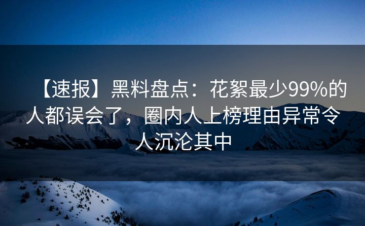【速报】黑料盘点：花絮最少99%的人都误会了，圈内人上榜理由异常令人沉沦其中