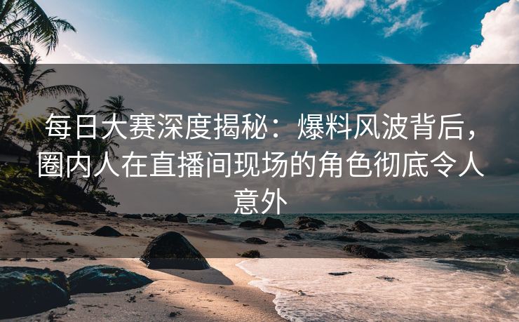 每日大赛深度揭秘：爆料风波背后，圈内人在直播间现场的角色彻底令人意外