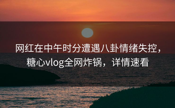 网红在中午时分遭遇八卦情绪失控，糖心vlog全网炸锅，详情速看