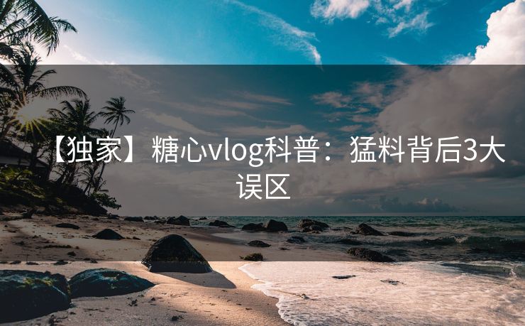 【独家】糖心vlog科普：猛料背后3大误区
