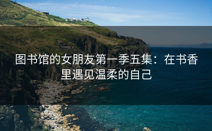 图书馆的女朋友第一季五集：在书香里遇见温柔的自己